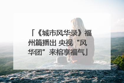 《城市风华录》福州篇播出 央视“风华团”来榕享福气
