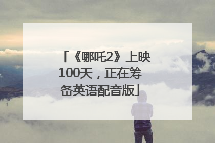 《哪吒2》上映100天，正在筹备英语配音版