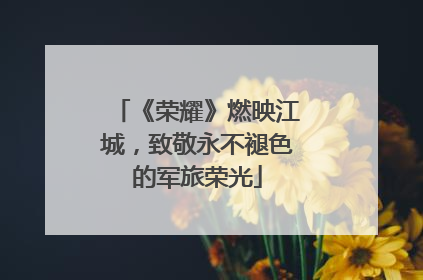 《荣耀》燃映江城，致敬永不褪色的军旅荣光