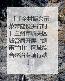 「乡村振兴示范带建设进行时」兰州市城关区城管局开展“烟雨兰山”区域综合整治专项行动