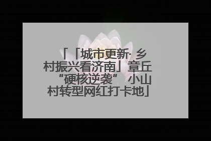 「城市更新· 乡村振兴看济南」章丘“硬核逆袭” 小山村转型网红打卡地