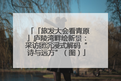 「旅发大会看青原」庐陵湾畔绘新景：采访团沉浸式解码“诗与远方”（图）