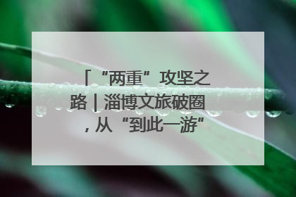 “两重”攻坚之路｜淄博文旅破圈，从“到此一游”到“沉浸其中”
