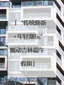 “传统焕新+年轻潮玩”燃动吉林端午假期