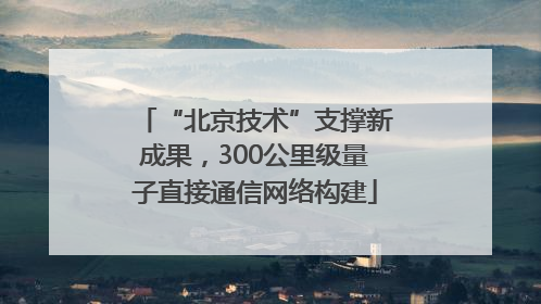 “北京技术”支撑新成果，300公里级量子直接通信网络构建