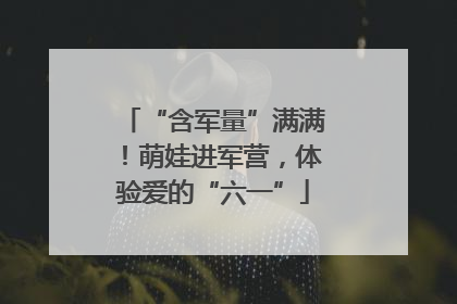 “含军量”满满！萌娃进军营，体验爱的“六一”