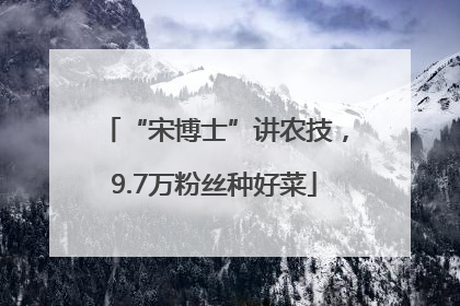 “宋博士”讲农技，9.7万粉丝种好菜