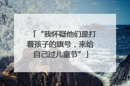 “我怀疑他们是打着孩子的旗号，来给自己过儿童节”