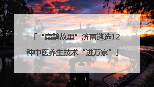 “扁鹊故里”济南遴选12种中医养生技术“进万家”