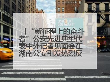 “新征程上的奋斗者”公安先进典型代表中外记者见面会在湖南公安引发热烈反响(二)