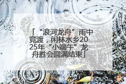 “浪河龙舟”雨中竞渡，闲林水乡2025年“小端午”龙舟胜会圆满结束