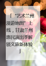 “艺术兰州漫游地图”上线，甘肃兰州惠民演出季解锁文旅新体验