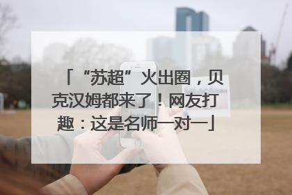 “苏超”火出圈，贝克汉姆都来了！网友打趣：这是名师一对一