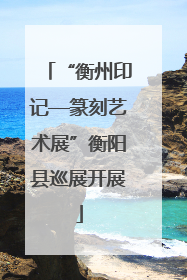 “衡州印记—篆刻艺术展”衡阳县巡展开展