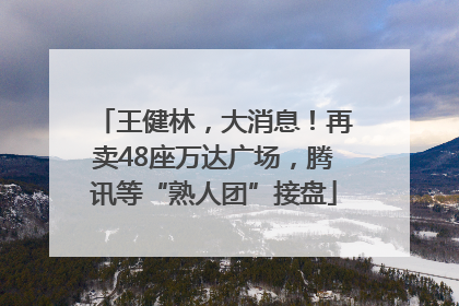 王健林，大消息！再卖48座万达广场，腾讯等“熟人团”接盘