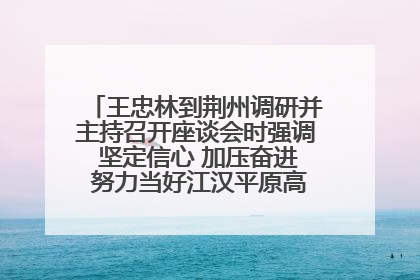 王忠林到荆州调研并主持召开座谈会时强调 坚定信心 加压奋进 努力当好江汉平原高质量发展排头兵