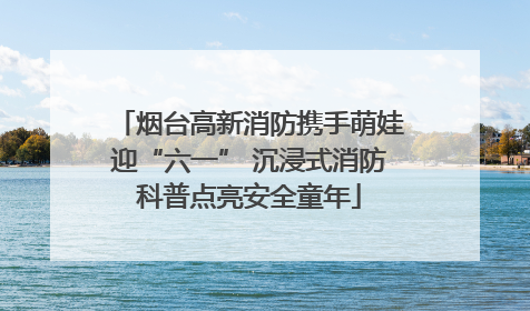 烟台高新消防携手萌娃迎“六一” 沉浸式消防科普点亮安全童年
