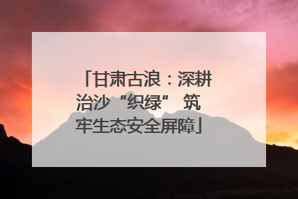 甘肃古浪：深耕治沙“织绿” 筑牢生态安全屏障