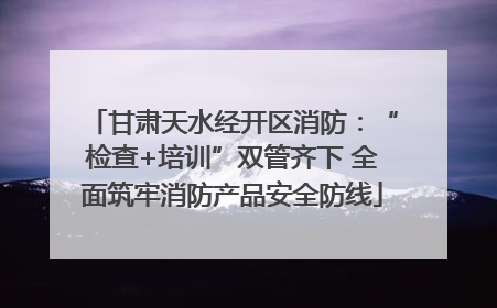 甘肃天水经开区消防：“检查+培训”双管齐下 全面筑牢消防产品安全防线