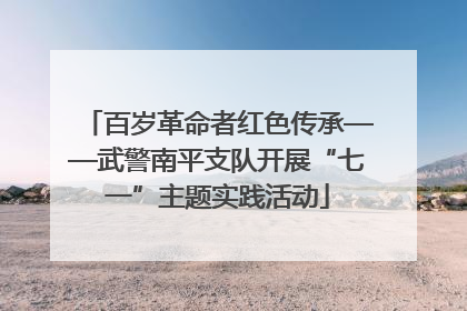 百岁革命者红色传承——武警南平支队开展“七一”主题实践活动