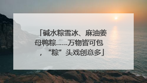 碱水粽雪冰、麻油姜母鸭粽……万物皆可包，“粽”头戏创意多