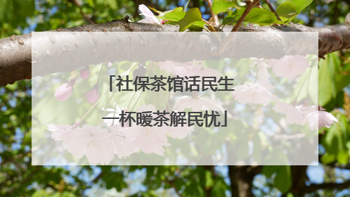社保茶馆话民生 一杯暖茶解民忧