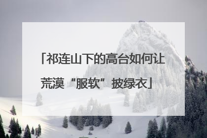 祁连山下的高台如何让荒漠“服软”披绿衣