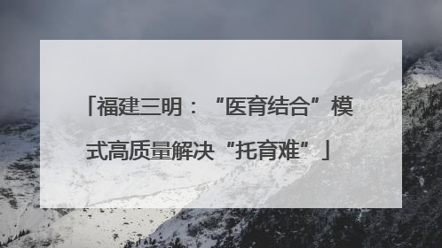 福建三明：“医育结合”模式高质量解决“托育难”