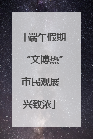 端午假期“文博热” 市民观展兴致浓
