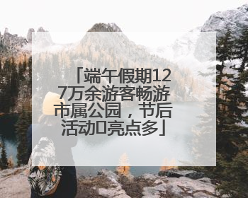 端午假期127万余游客畅游市属公园，节后活动﻿亮点多