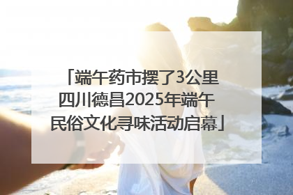 端午药市摆了3公里 四川德昌2025年端午民俗文化寻味活动启幕