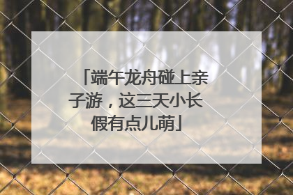 端午龙舟碰上亲子游，这三天小长假有点儿萌