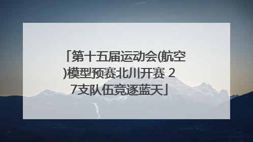 第十五届运动会(航空)模型预赛北川开赛 27支队伍竞逐蓝天