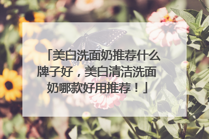 美白洗面奶推荐什么牌子好，美白清洁洗面奶哪款好用推荐！