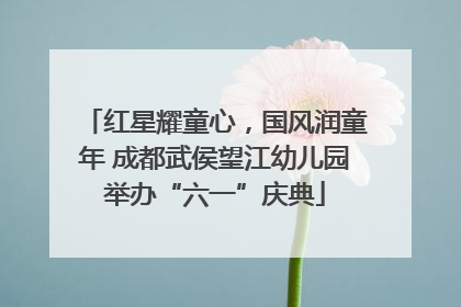 红星耀童心，国风润童年 成都武侯望江幼儿园举办“六一”庆典