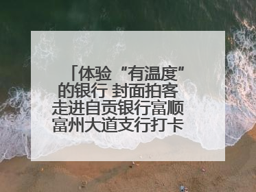 体验“有温度”的银行 封面拍客走进自贡银行富顺富州大道支行打卡特色便民服务