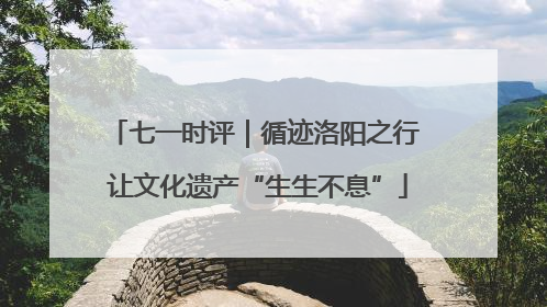 七一时评｜循迹洛阳之行 让文化遗产“生生不息”