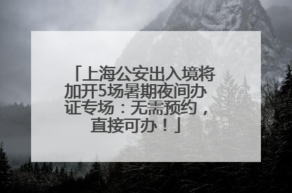 上海公安出入境将加开5场暑期夜间办证专场：无需预约，直接可办！