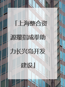 上海整合资源攥指成拳助力长兴岛开发建设