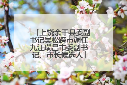 上饶余干县委副书记吴松跨市调任九江瑞昌市委副书记、市长候选人