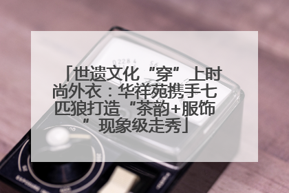 世遗文化“穿”上时尚外衣：华祥苑携手七匹狼打造“茶韵+服饰”现象级走秀