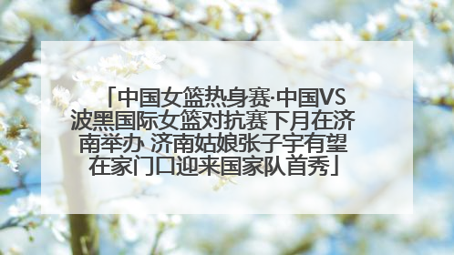 中国女篮热身赛·中国VS波黑国际女篮对抗赛下月在济南举办 济南姑娘张子宇有望在家门口迎来国家队首秀