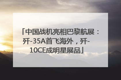 中国战机亮相巴黎航展：歼-35A首飞海外，歼-10CE成明星展品
