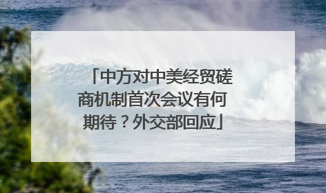 中方对中美经贸磋商机制首次会议有何期待？外交部回应