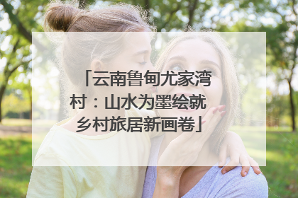云南鲁甸尤家湾村：山水为墨绘就乡村旅居新画卷