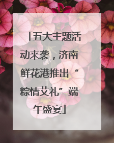 五大主题活动来袭，济南鲜花港推出“粽情艾礼”端午盛宴