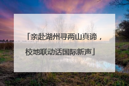 亲赴湖州寻两山真谛，校地联动话国际新声