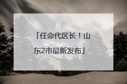 任命代区长！山东2市最新发布