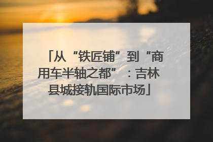 从“铁匠铺”到“商用车半轴之都”：吉林县城接轨国际市场