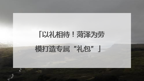 以礼相待！菏泽为劳模打造专属“礼包”